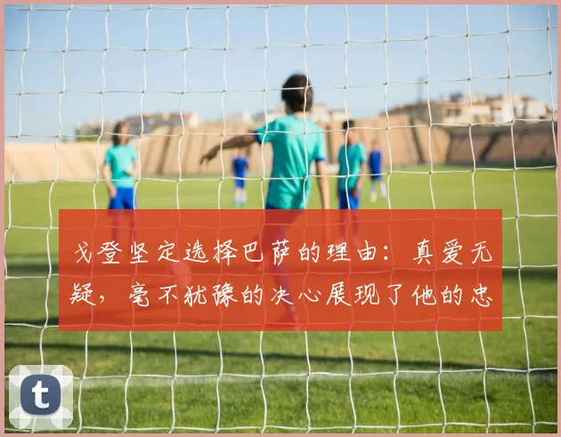 戈登坚定选择巴萨的理由：真爱无疑，毫不犹豫的决心展现了他的忠诚