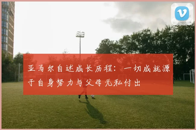 亚马尔自述成长历程：一切成就源于自身努力与父母无私付出