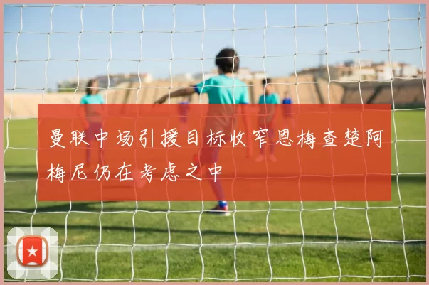 曼联中场引援目标收窄恩梅查楚阿梅尼仍在考虑之中