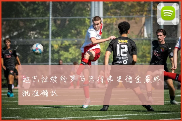 迪巴拉续约罗马只待弗里德金最终批准确认