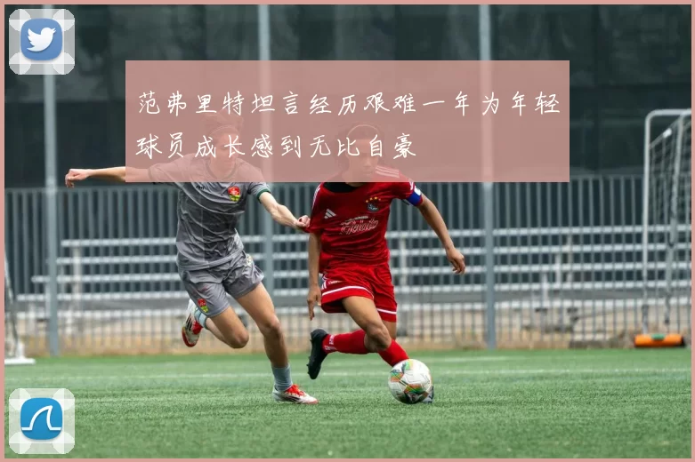 范弗里特坦言经历艰难一年为年轻球员成长感到无比自豪
