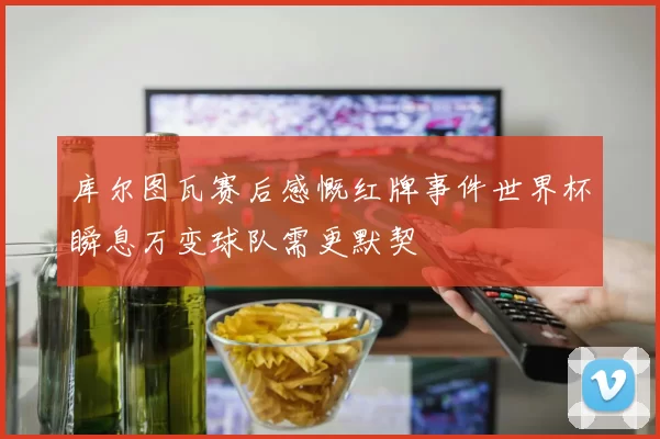 库尔图瓦赛后感慨红牌事件世界杯瞬息万变球队需更默契