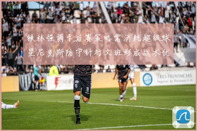 铁林强调季后赛策略需消耗超级球星尼克斯防守针对文班形成战术优势