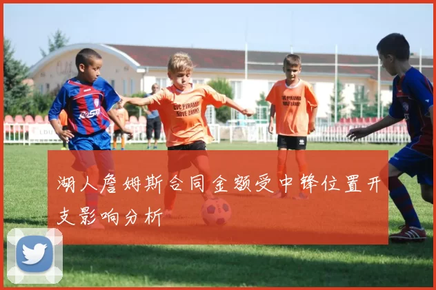 湖人詹姆斯合同金额受中锋位置开支影响分析