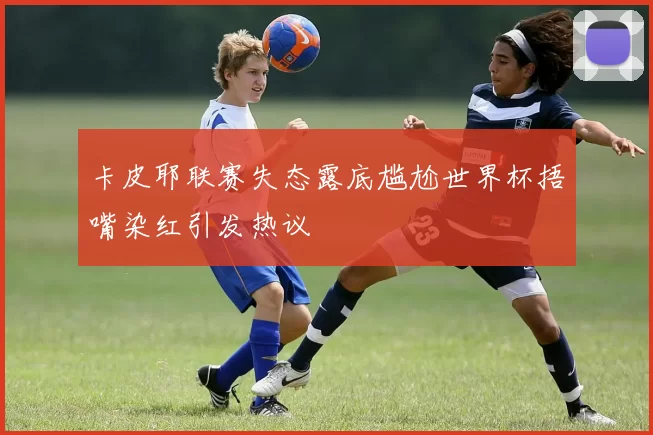 卡皮耶联赛失态露底尴尬世界杯捂嘴染红引发热议