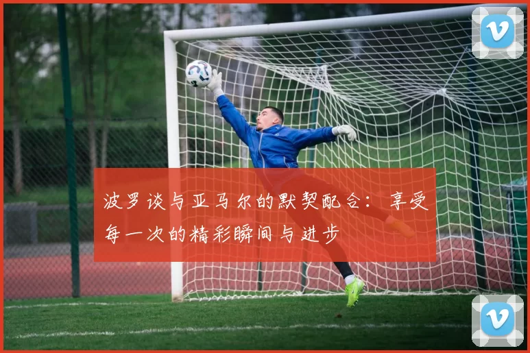 波罗谈与亚马尔的默契配合：享受每一次的精彩瞬间与进步