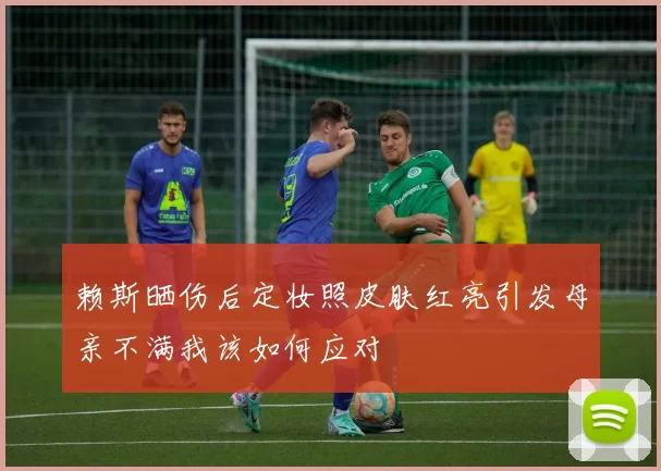 赖斯晒伤后定妆照皮肤红亮引发母亲不满我该如何应对
