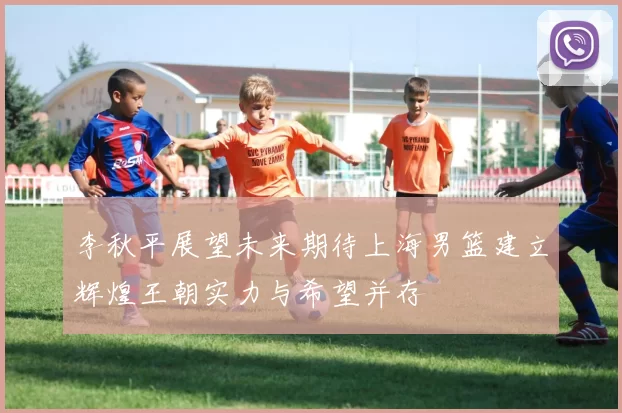 李秋平展望未来期待上海男篮建立辉煌王朝实力与希望并存