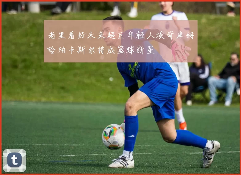 老里看好未来超巨年轻人埃奇库姆哈珀卡斯尔将成篮球新星